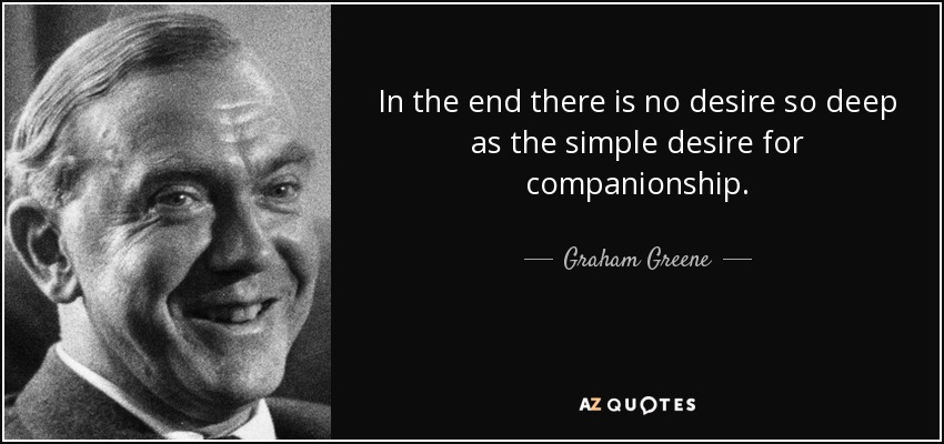 In the end there is no desire so deep as the simple desire for companionship. - Graham Greene