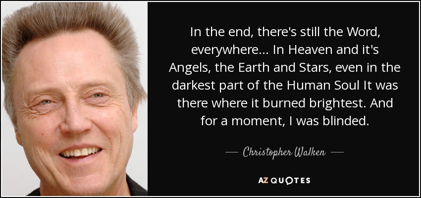 In the end, there's still the Word, everywhere... In Heaven and it's Angels, the Earth and Stars, even in the darkest part of the Human Soul It was there where it burned brightest. And for a moment, I was blinded. - Christopher Walken