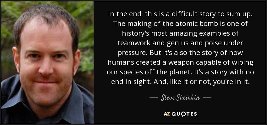 In the end, this is a difficult story to sum up. The making of the atomic bomb is one of history's most amazing examples of teamwork and genius and poise under pressure. But it's also the story of how humans created a weapon capable of wiping our species off the planet. It's a story with no end in sight. And, like it or not, you're in it. - Steve Sheinkin