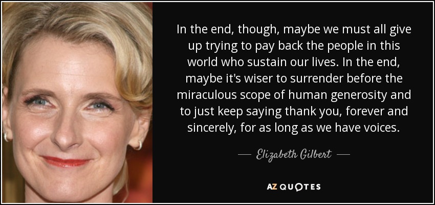 In the end, though, maybe we must all give up trying to pay back the people in this world who sustain our lives. In the end, maybe it's wiser to surrender before the miraculous scope of human generosity and to just keep saying thank you, forever and sincerely, for as long as we have voices. - Elizabeth Gilbert