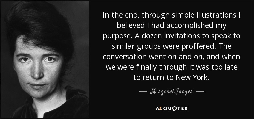 In the end, through simple illustrations I believed I had accomplished my purpose. A dozen invitations to speak to similar groups were proffered. The conversation went on and on, and when we were finally through it was too late to return to New York. - Margaret Sanger
