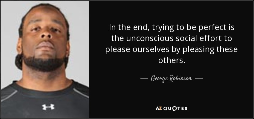 In the end, trying to be perfect is the unconscious social effort to please ourselves by pleasing these others. - George Robinson