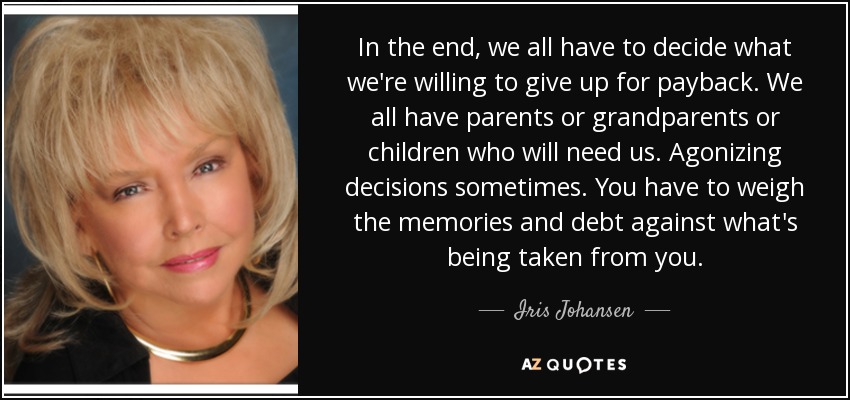 In the end, we all have to decide what we're willing to give up for payback. We all have parents or grandparents or children who will need us. Agonizing decisions sometimes. You have to weigh the memories and debt against what's being taken from you. - Iris Johansen