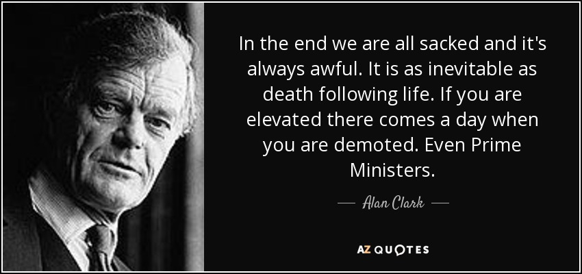 In the end we are all sacked and it's always awful. It is as inevitable as death following life. If you are elevated there comes a day when you are demoted. Even Prime Ministers. - Alan Clark