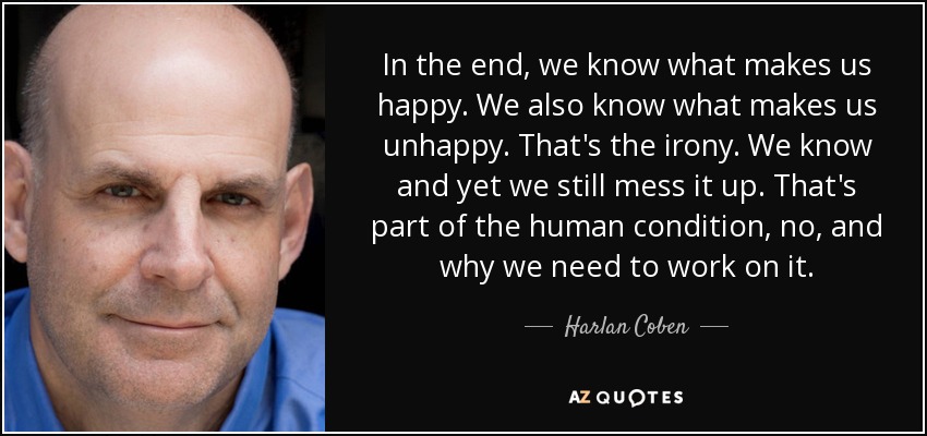 In the end, we know what makes us happy. We also know what makes us unhappy. That's the irony. We know and yet we still mess it up. That's part of the human condition, no, and why we need to work on it. - Harlan Coben