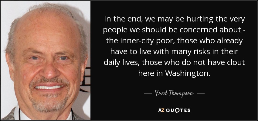 In the end, we may be hurting the very people we should be concerned about - the inner-city poor, those who already have to live with many risks in their daily lives, those who do not have clout here in Washington. - Fred Thompson