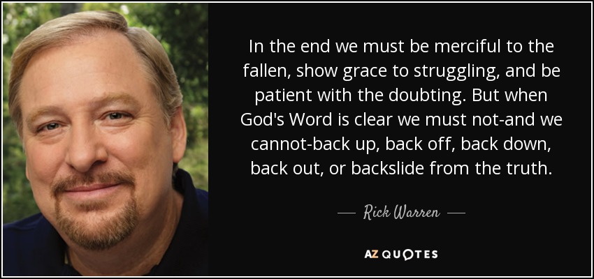 In the end we must be merciful to the fallen, show grace to struggling, and be patient with the doubting. But when God's Word is clear we must not-and we cannot-back up, back off, back down, back out, or backslide from the truth. - Rick Warren