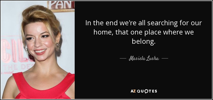 In the end we're all searching for our home, that one place where we belong. - Masiela Lusha
