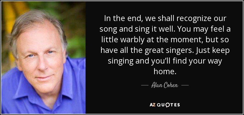 In the end, we shall recognize our song and sing it well. You may feel a little warbly at the moment, but so have all the great singers. Just keep singing and you’ll find your way home. - Alan Cohen