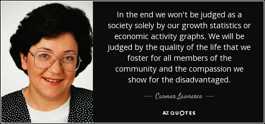 In the end we won't be judged as a society solely by our growth statistics or economic activity graphs. We will be judged by the quality of the life that we foster for all members of the community and the compassion we show for the disadvantaged. - Carmen Lawrence