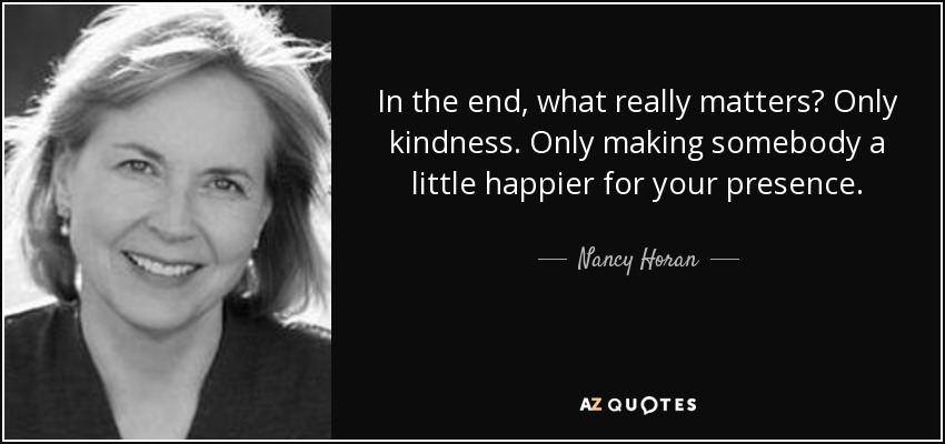In the end, what really matters? Only kindness. Only making somebody a little happier for your presence. - Nancy Horan