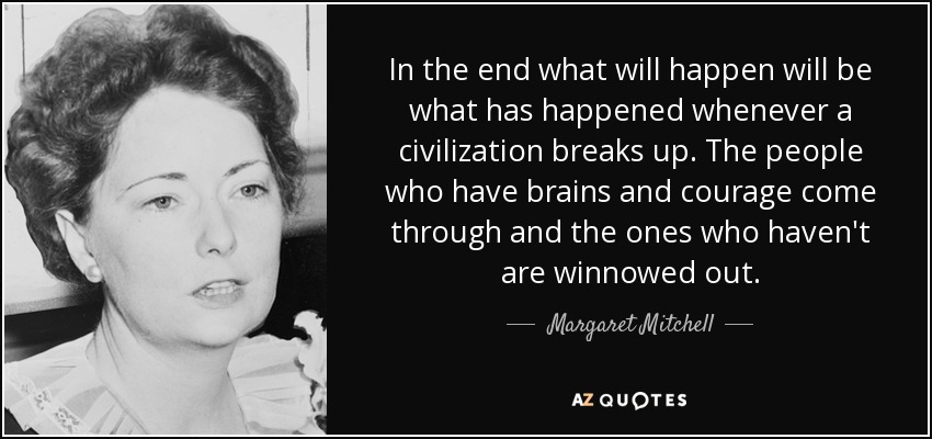 In the end what will happen will be what has happened whenever a civilization breaks up. The people who have brains and courage come through and the ones who haven't are winnowed out. - Margaret Mitchell