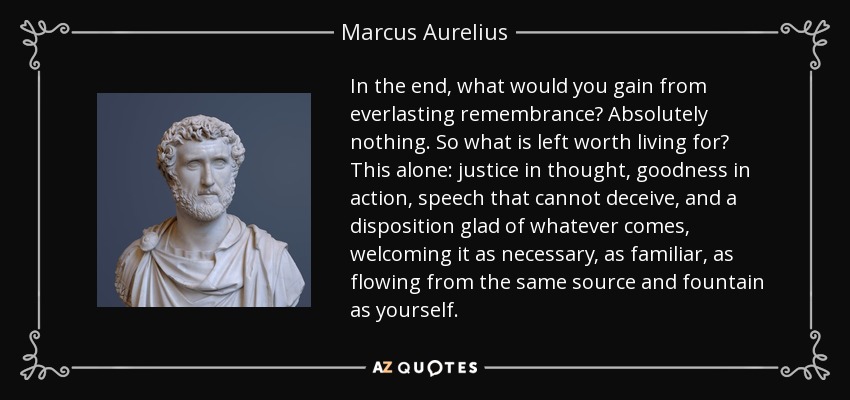 In the end, what would you gain from everlasting remembrance? Absolutely nothing. So what is left worth living for? This alone: justice in thought, goodness in action, speech that cannot deceive, and a disposition glad of whatever comes, welcoming it as necessary, as familiar, as flowing from the same source and fountain as yourself. - Marcus Aurelius