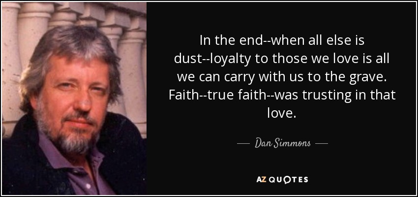 In the end--when all else is dust--loyalty to those we love is all we can carry with us to the grave. Faith--true faith--was trusting in that love. - Dan Simmons