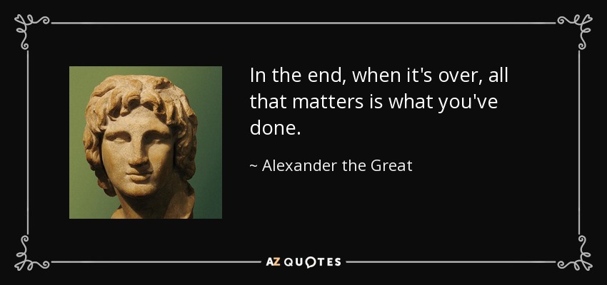 In the end, when it's over, all that matters is what you've done. - Alexander the Great