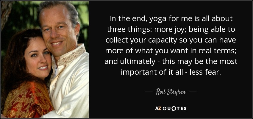 In the end, yoga for me is all about three things: more joy; being able to collect your capacity so you can have more of what you want in real terms; and ultimately - this may be the most important of it all - less fear. - Rod Stryker