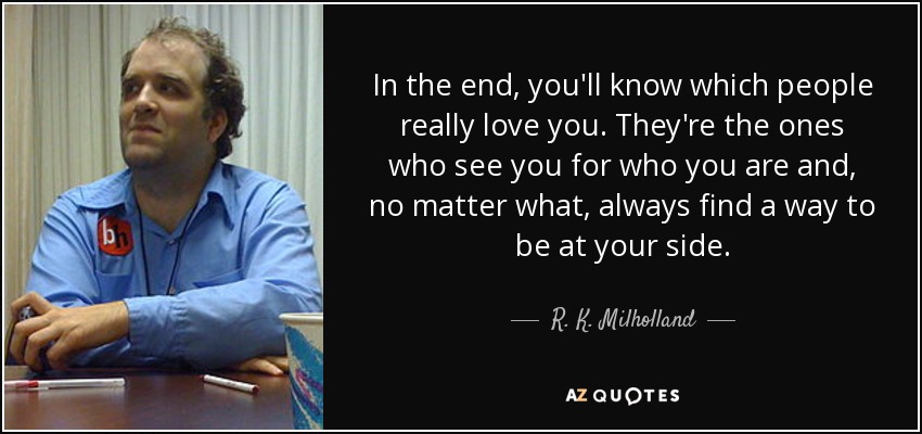 In the end, you'll know which people really love you. They're the ones who see you for who you are and, no matter what, always find a way to be at your side. - R. K. Milholland
