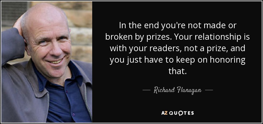 In the end you're not made or broken by prizes. Your relationship is with your readers, not a prize, and you just have to keep on honoring that. - Richard Flanagan