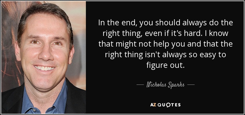 In the end, you should always do the right thing, even if it's hard. I know that might not help you and that the right thing isn't always so easy to figure out. - Nicholas Sparks