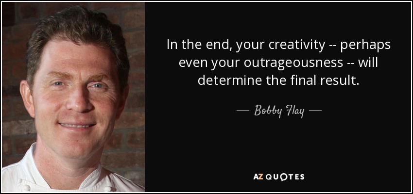 In the end, your creativity -- perhaps even your outrageousness -- will determine the final result. - Bobby Flay