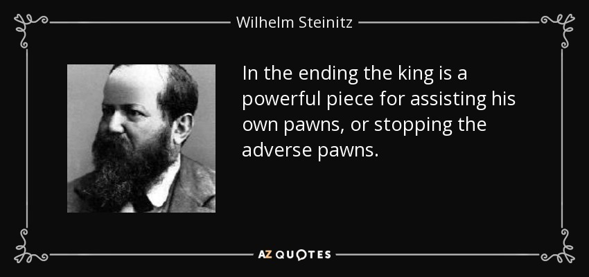 In the ending the king is a powerful piece for assisting his own pawns, or stopping the adverse pawns. - Wilhelm Steinitz