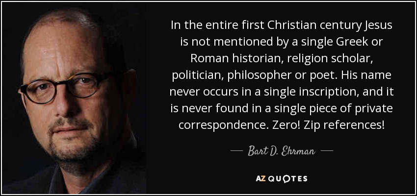 In the entire first Christian century Jesus is not mentioned by a single Greek or Roman historian, religion scholar, politician, philosopher or poet. His name never occurs in a single inscription, and it is never found in a single piece of private correspondence. Zero! Zip references! - Bart D. Ehrman