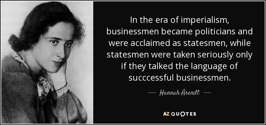 In the era of imperialism, businessmen became politicians and were acclaimed as statesmen, while statesmen were taken seriously only if they talked the language of succcessful businessmen. - Hannah Arendt