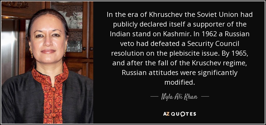In the era of Khruschev the Soviet Union had publicly declared itself a supporter of the Indian stand on Kashmir. In 1962 a Russian veto had defeated a Security Council resolution on the plebiscite issue. By 1965, and after the fall of the Kruschev regime, Russian attitudes were significantly modified. - Nyla Ali Khan