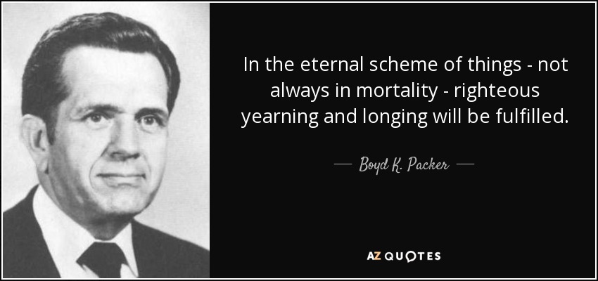 In the eternal scheme of things - not always in mortality - righteous yearning and longing will be fulfilled. - Boyd K. Packer