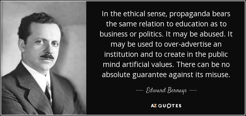 In the ethical sense, propaganda bears the same relation to education as to business or politics. It may be abused. It may be used to over-advertise an institution and to create in the public mind artificial values. There can be no absolute guarantee against its misuse. - Edward Bernays
