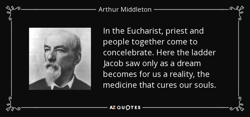 In the Eucharist, priest and people together come to concelebrate. Here the ladder Jacob saw only as a dream becomes for us a reality, the medicine that cures our souls. - Arthur Middleton