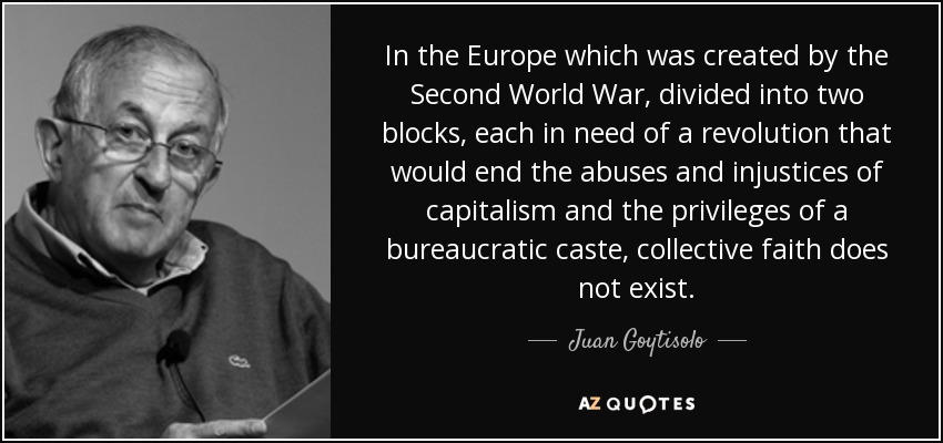 In the Europe which was created by the Second World War, divided into two blocks, each in need of a revolution that would end the abuses and injustices of capitalism and the privileges of a bureaucratic caste, collective faith does not exist. - Juan Goytisolo