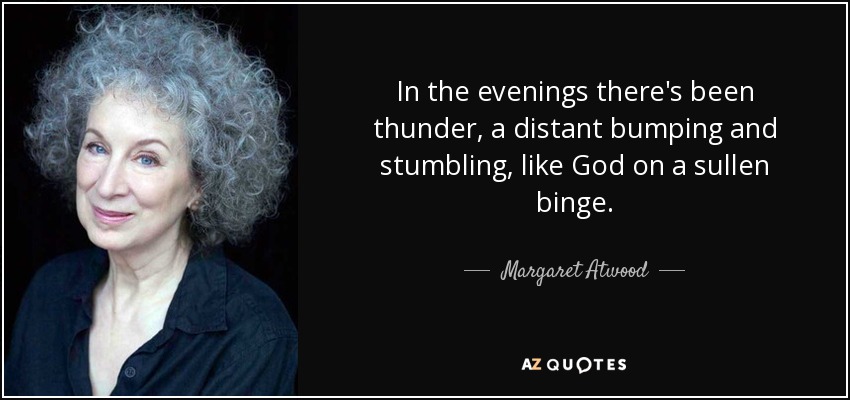 In the evenings there's been thunder, a distant bumping and stumbling, like God on a sullen binge. - Margaret Atwood