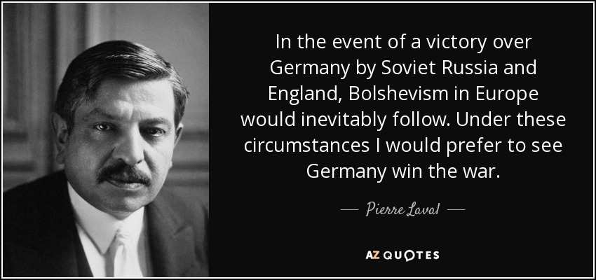 In the event of a victory over Germany by Soviet Russia and England, Bolshevism in Europe would inevitably follow. Under these circumstances I would prefer to see Germany win the war. - Pierre Laval