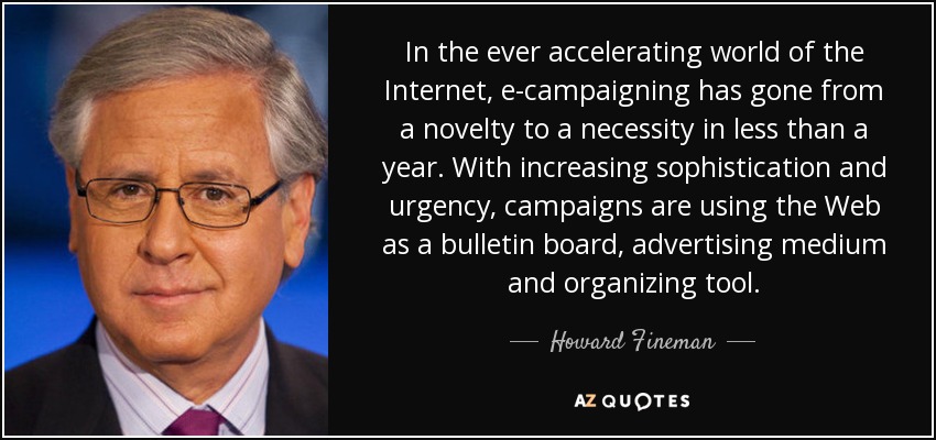 In the ever accelerating world of the Internet, e-campaigning has gone from a novelty to a necessity in less than a year. With increasing sophistication and urgency, campaigns are using the Web as a bulletin board, advertising medium and organizing tool. - Howard Fineman