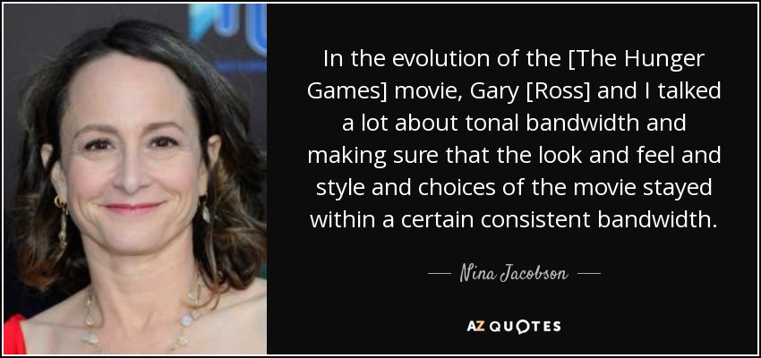 In the evolution of the [The Hunger Games] movie, Gary [Ross] and I talked a lot about tonal bandwidth and making sure that the look and feel and style and choices of the movie stayed within a certain consistent bandwidth. - Nina Jacobson