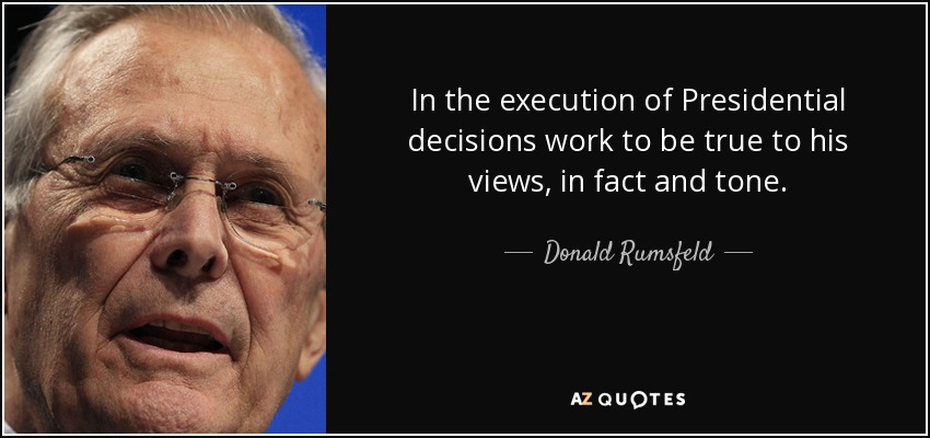 In the execution of Presidential decisions work to be true to his views, in fact and tone. - Donald Rumsfeld