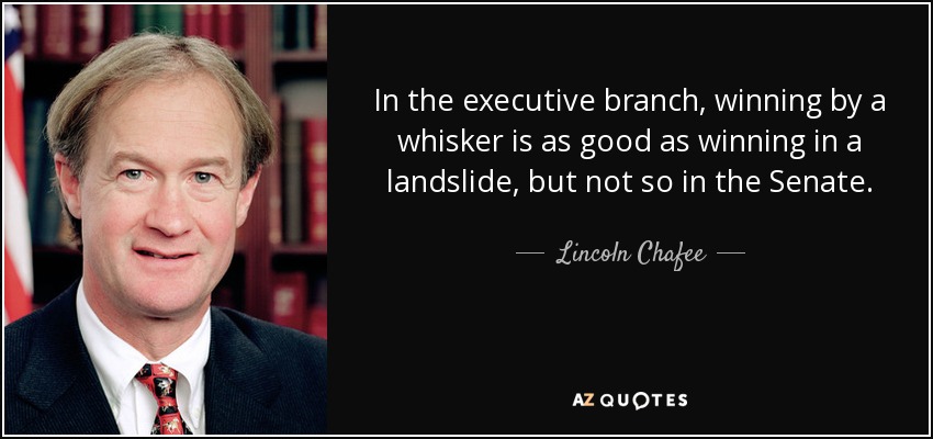 In the executive branch, winning by a whisker is as good as winning in a landslide, but not so in the Senate. - Lincoln Chafee