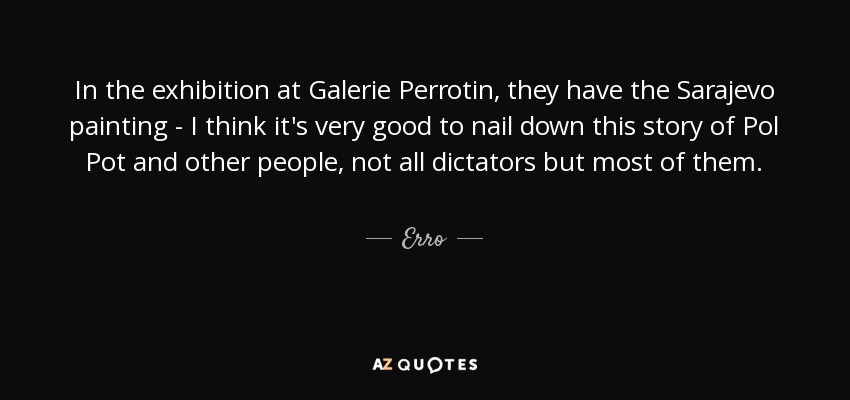 In the exhibition at Galerie Perrotin, they have the Sarajevo painting - I think it's very good to nail down this story of Pol Pot and other people, not all dictators but most of them. - Erro