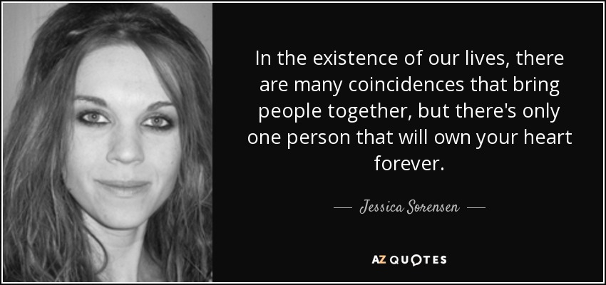 In the existence of our lives, there are many coincidences that bring people together, but there's only one person that will own your heart forever. - Jessica Sorensen