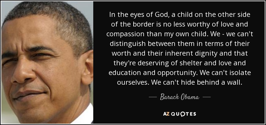 In the eyes of God, a child on the other side of the border is no less worthy of love and compassion than my own child. We - we can't distinguish between them in terms of their worth and their inherent dignity and that they're deserving of shelter and love and education and opportunity. We can't isolate ourselves. We can't hide behind a wall. - Barack Obama