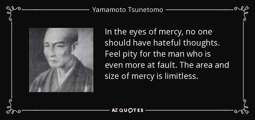 In the eyes of mercy, no one should have hateful thoughts. Feel pity for the man who is even more at fault. The area and size of mercy is limitless. - Yamamoto Tsunetomo