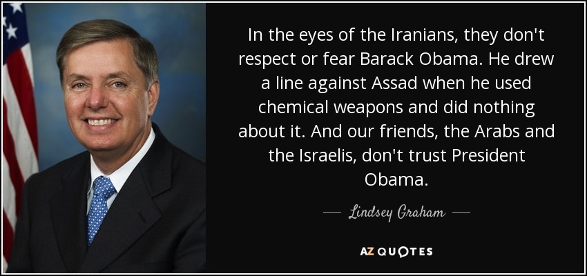 In the eyes of the Iranians, they don't respect or fear Barack Obama. He drew a line against Assad when he used chemical weapons and did nothing about it. And our friends, the Arabs and the Israelis, don't trust President Obama. - Lindsey Graham