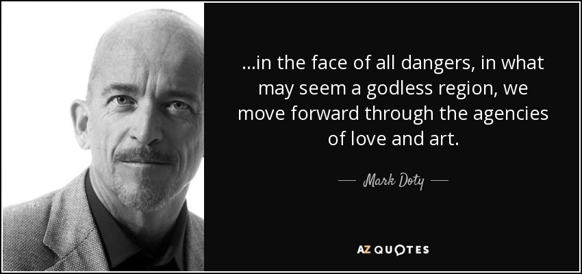 ...in the face of all dangers, in what may seem a godless region, we move forward through the agencies of love and art. - Mark Doty