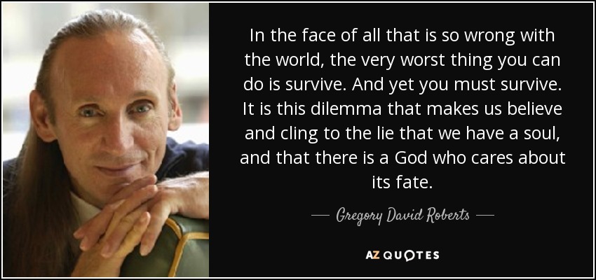 In the face of all that is so wrong with the world, the very worst thing you can do is survive. And yet you must survive. It is this dilemma that makes us believe and cling to the lie that we have a soul, and that there is a God who cares about its fate. - Gregory David Roberts