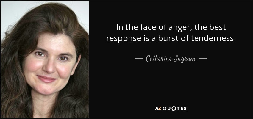 In the face of anger, the best response is a burst of tenderness. - Catherine Ingram