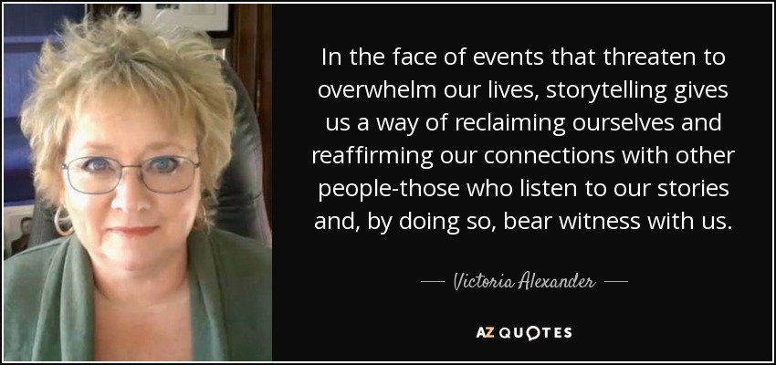 In the face of events that threaten to overwhelm our lives, storytelling gives us a way of reclaiming ourselves and reaffirming our connections with other people-those who listen to our stories and, by doing so, bear witness with us. - Victoria Alexander
