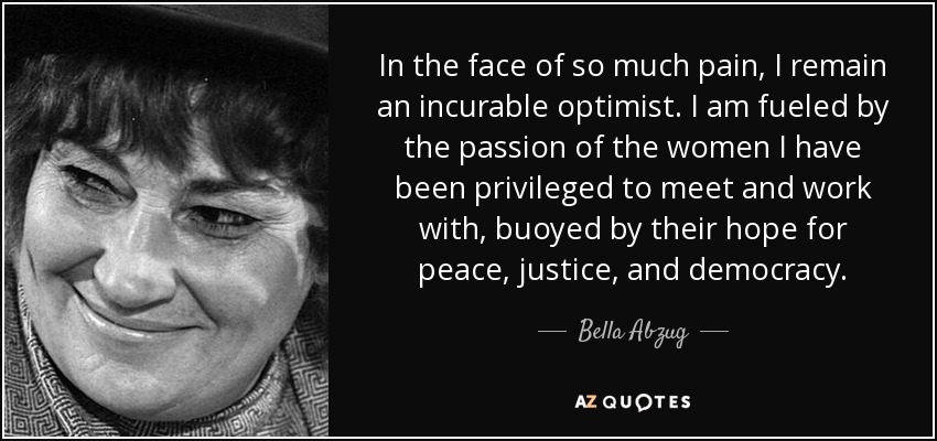 In the face of so much pain, I remain an incurable optimist. I am fueled by the passion of the women I have been privileged to meet and work with, buoyed by their hope for peace, justice, and democracy. - Bella Abzug