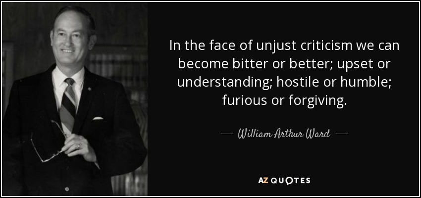 In the face of unjust criticism we can become bitter or better; upset or understanding; hostile or humble; furious or forgiving. - William Arthur Ward