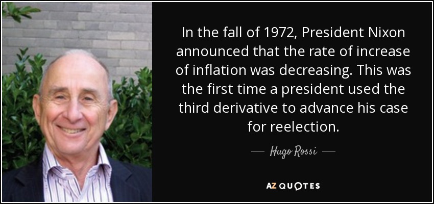 In the fall of 1972, President Nixon announced that the rate of increase of inflation was decreasing. This was the first time a president used the third derivative to advance his case for reelection. - Hugo Rossi